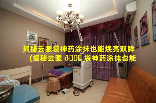 揭秘去眼袋神药涂抹也能焕亮双眸(揭秘去眼 🐛 袋神药涂抹也能焕 🐟 亮双眸眼霜吗)